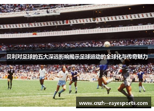 贝利对足球的五大深远影响揭示足球运动的全球化与传奇魅力 贝利对足球的五大深远影响揭示足球运动的全球化与传奇魅力