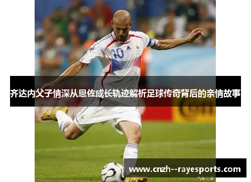 齐达内父子情深从恩佐成长轨迹解析足球传奇背后的亲情故事